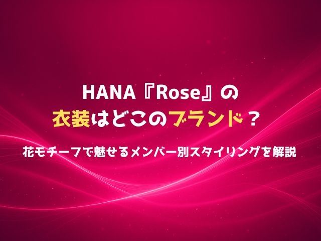 HANA『Rose』の衣装はどこのブランド？花モチーフで魅せるメンバー別スタイリングを解説