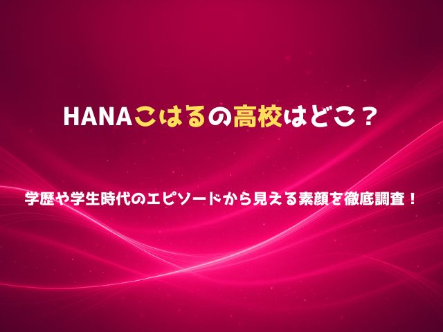 HANAこはるの高校はどこ？学歴や学生時代のエピソードから見える素顔を徹底調査！