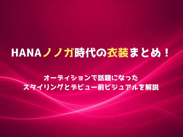 HANAノノガ時代の衣装まとめ！オーディションで話題になったスタイリングとデビュー前ビジュアルを解説