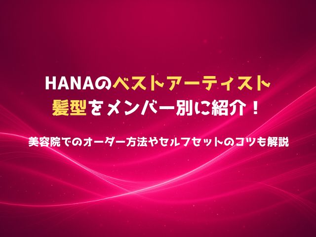 HANAのベストアーティスト髪型をメンバー別に紹介！美容院でのオーダー方法やセルフセットのコツも解説
