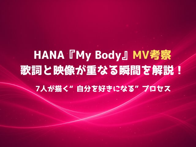 HANA『My Body』MV考察：歌詞と映像が重なる瞬間を解説！7人が描く“自分を好きになる”プロセス