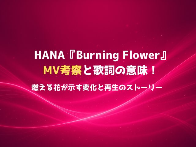 HANA『Burning Flower』MV考察と歌詞の意味！“燃える花”が示す変化と再生のストーリー