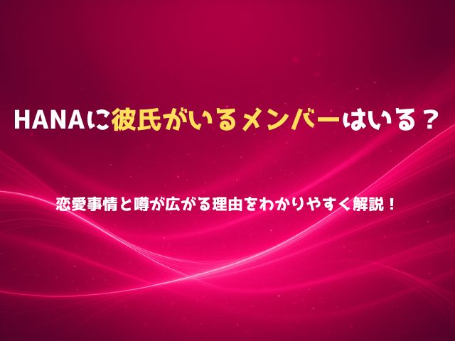 HANAに彼氏がいるメンバーはいる？恋愛事情と噂が広がる理由をわかりやすく解説！
