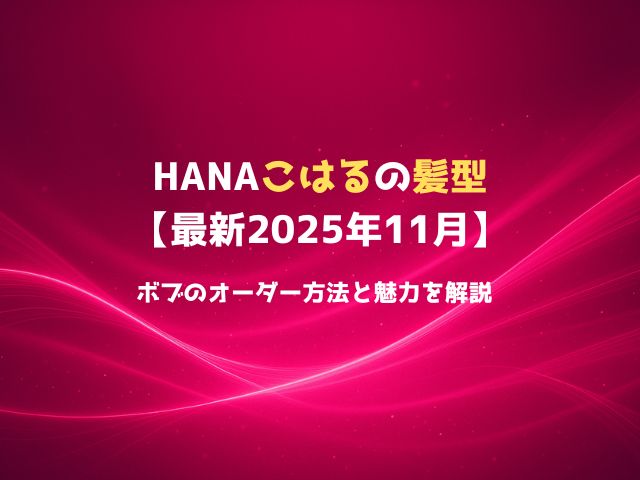 HANAこはるの髪型【最新2025年11月】ボブのオーダー方法と魅力を解説