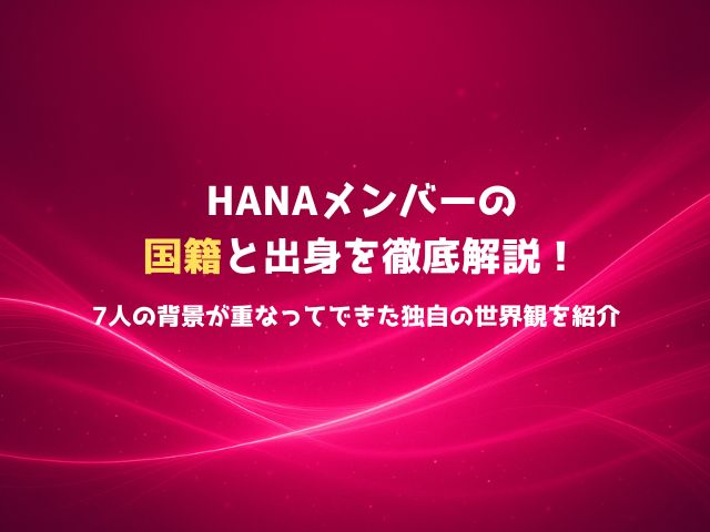 HANAメンバーの国籍と出身を徹底解説！7人の背景が重なってできた独自の世界観を紹介