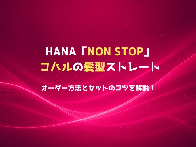 HANA「NON STOP」コハルの髪型ストレートのオーダー方法とセットのコツを解説！
