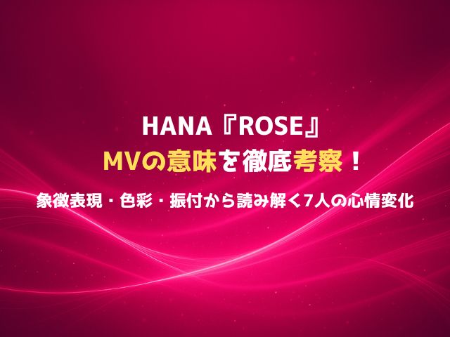HANA『ROSE』MVの意味を徹底考察！象徴表現・色彩・振付から読み解く7人の心情変化