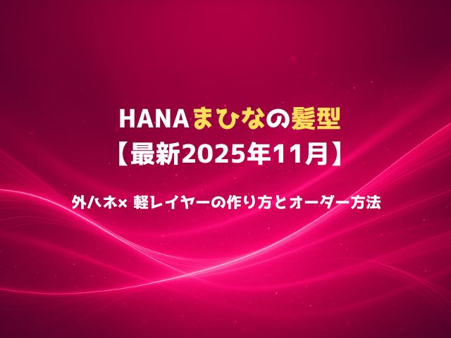 HANAまひなの髪型【最新2025年11月】外ハネ×軽レイヤーの作り方とオーダー方法