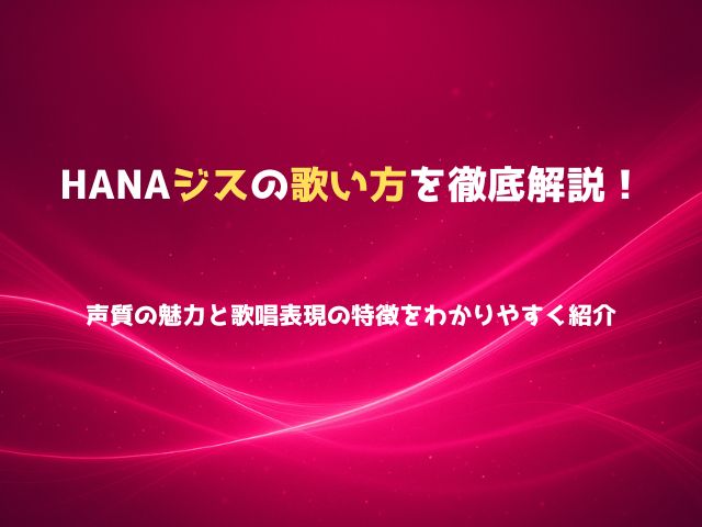 HANAジスの歌い方を徹底解説！声質の魅力と歌唱表現の特徴をわかりやすく紹介