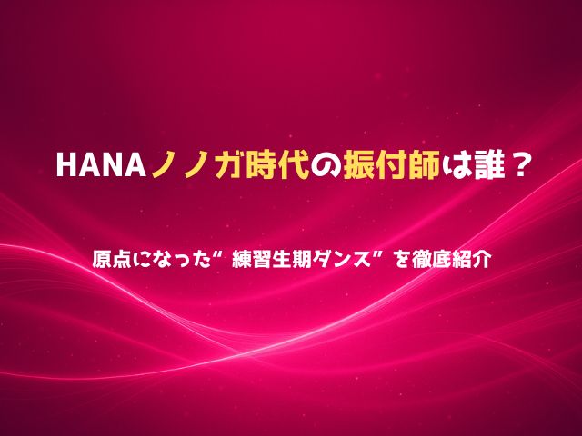 HANAノノガ時代の振付師は誰？原点になった“練習生期ダンス”を徹底紹介