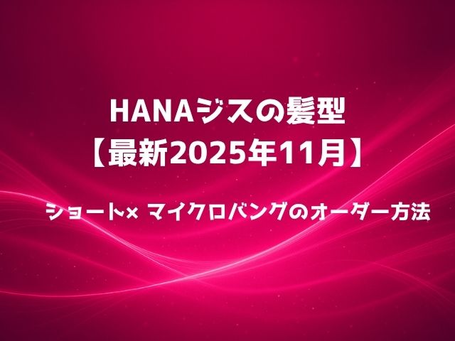 HANAジスの髪型【最新2025年11月】ショート×マイクロバングのオーダー方法