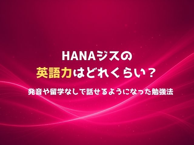 HANAジスの英語力はどれくらい？発音や留学なしで話せるようになった勉強法を徹底解説！