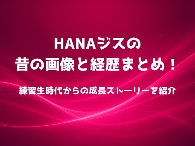 HANAジスの昔の画像と経歴まとめ！練習生時代からの成長ストーリーを紹介