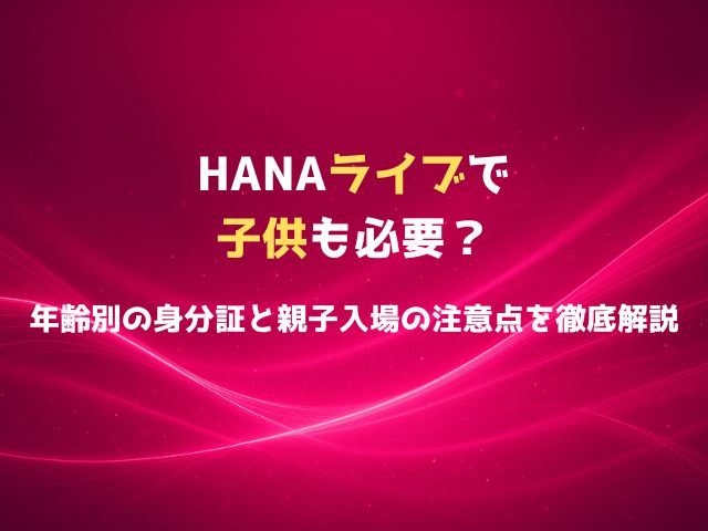 HANAライブの本人確認は子供も必要？年齢別の身分証と親子入場の注意点を徹底解説
