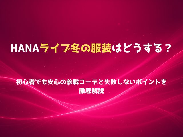 HANAライブ冬の服装はどうする？初心者でも安心の参戦コーデと失敗しないポイントを徹底解説