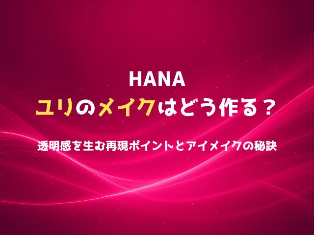 HANAユリのメイクはどう作る？透明感を生む再現ポイントとアイメイクの秘訣