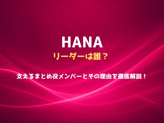 HANAのリーダーは誰？支える“まとめ役”メンバーとその理由を徹底解説！
