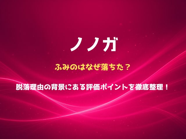ノノガのふみのはなぜ落ちた？脱落理由の背景にある評価ポイントを徹底整理！