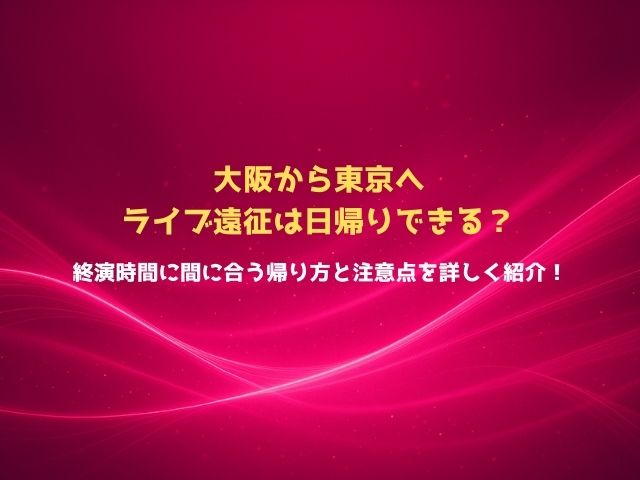 大阪から東京へライブ遠征は日帰りできる？終演時間に間に合う帰り方と注意点を詳しく紹介！