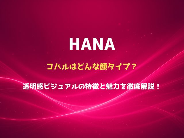 HANAのコハルはどんな顔タイプ？透明感ビジュアルの特徴と魅力を徹底解説！