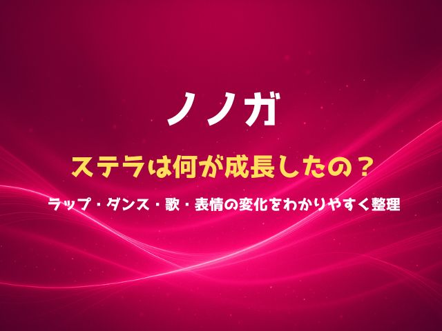 ノノガのステラは何が成長したの？ラップ・ダンス・歌・表情の変化をわかりやすく整理