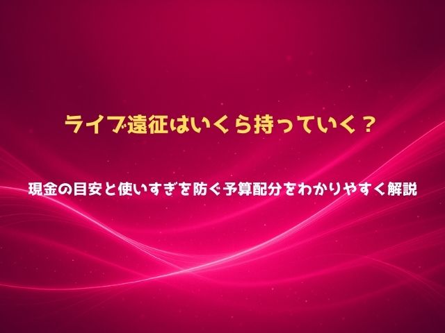 ライブ遠征はいくら持っていく？現金の目安と使いすぎを防ぐ予算配分をわかりやすく解説