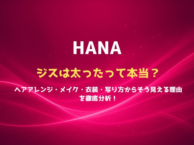 HANAジスは太ったって本当？ヘアアレンジ・メイク・衣装・写り方からそう見える理由を徹底分析！