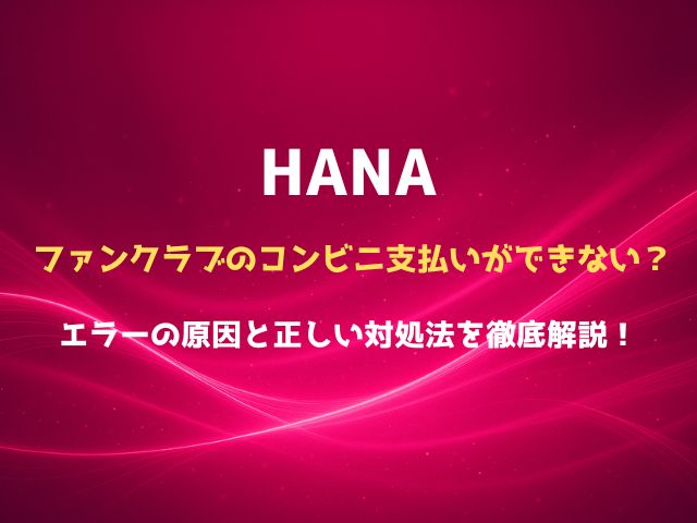 HANAファンクラブはコンビニ支払いできる？必要なもの・支払い期限・エラー対処をまとめて確認