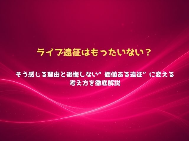 ライブ遠征はもったいない？そう感じる理由と後悔しない“価値ある遠征”に変える考え方を徹底解説