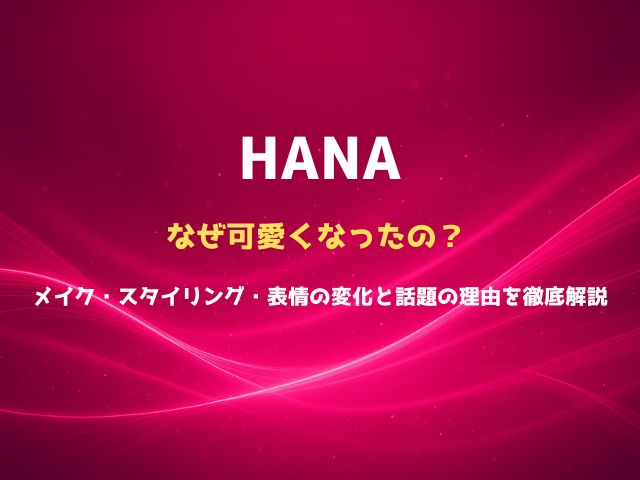 HANAはなぜ可愛くなったの？メイク・スタイリング・表情の変化と話題の理由を徹底解説