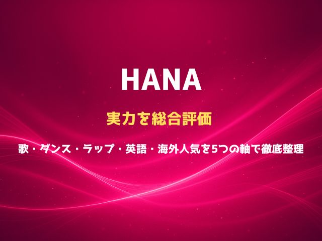 HANAの実力を総合評価｜歌・ダンス・ラップ・英語・海外人気を5つの軸で徹底整理
