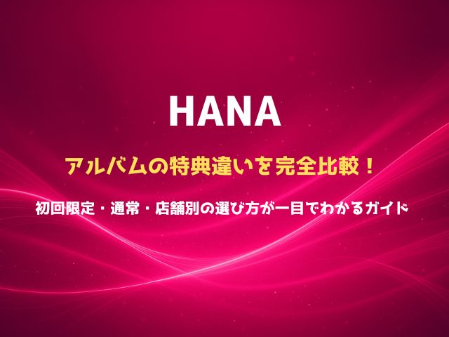 HANAアルバムの特典違いを完全比較！初回限定・通常・店舗別の選び方が一目でわかるガイド